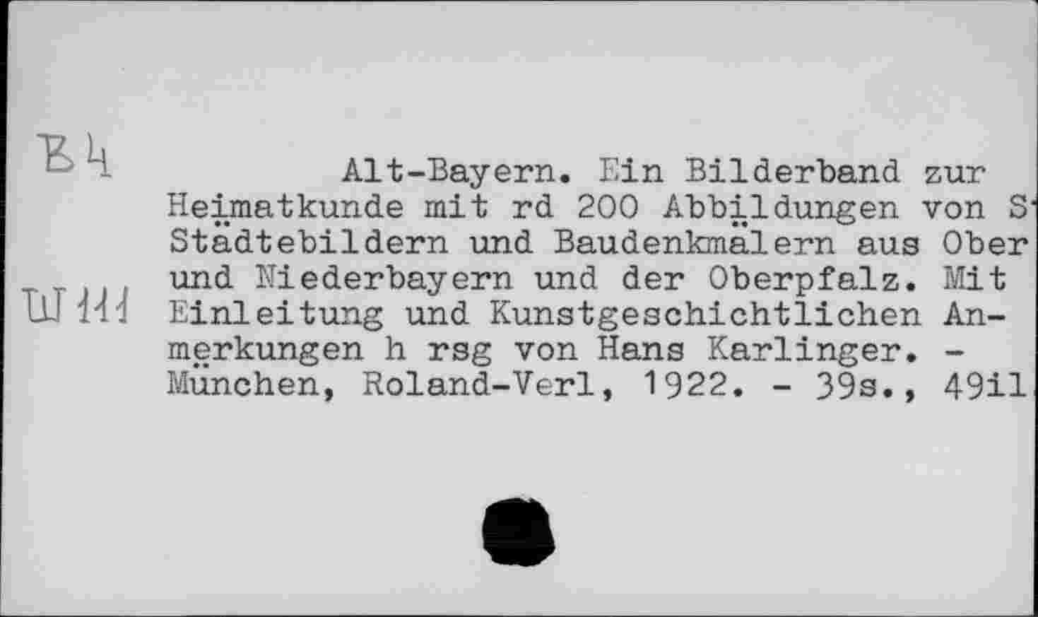 ﻿Alt-Bayern. Ein Bilderband zur Heimatkunde mit rd 200 Abbildungen von S Städtebildern und Baudenkmalern aus Ober und Niederbayern und der Oberpfalz. Mit Einleitung und Kunstgeschichtlichen Anmerkungen h rsg von Hans Karlinger. -München, Roland-Verl, 1922. - 39s., 49il